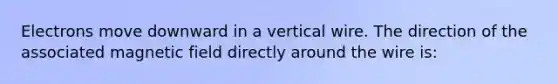 Electrons move downward in a vertical wire. The direction of the associated magnetic field directly around the wire is: