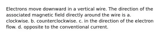 Electrons move downward in a vertical wire. The direction of the associated magnetic field directly around the wire is a. clockwise. b. counterclockwise. c. in the direction of the electron flow. d. opposite to the conventional current.