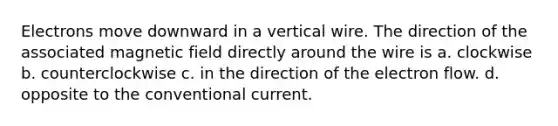 Electrons move downward in a vertical wire. The direction of the associated magnetic field directly around the wire is a. clockwise b. counterclockwise c. in the direction of the electron flow. d. opposite to the conventional current.