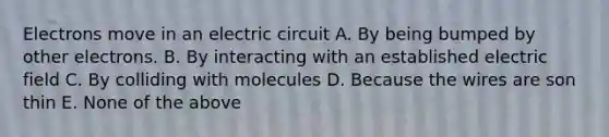 Electrons move in an electric circuit A. By being bumped by other electrons. B. By interacting with an established electric field C. By colliding with molecules D. Because the wires are son thin E. None of the above