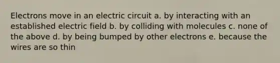 Electrons move in an electric circuit a. by interacting with an established electric field b. by colliding with molecules c. none of the above d. by being bumped by other electrons e. because the wires are so thin