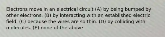 Electrons move in an electrical circuit (A) by being bumped by other electrons. (B) by interacting with an established electric field. (C) because the wires are so thin. (D) by colliding with molecules. (E) none of the above