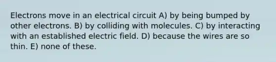 Electrons move in an electrical circuit A) by being bumped by other electrons. B) by colliding with molecules. C) by interacting with an established electric field. D) because the wires are so thin. E) none of these.