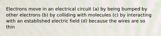 Electrons move in an electrical circuit (a) by being bumped by other electrons (b) by colliding with molecules (c) by interacting with an established electric field (d) because the wires are so thin