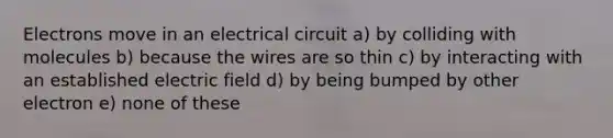 Electrons move in an electrical circuit a) by colliding with molecules b) because the wires are so thin c) by interacting with an established electric field d) by being bumped by other electron e) none of these