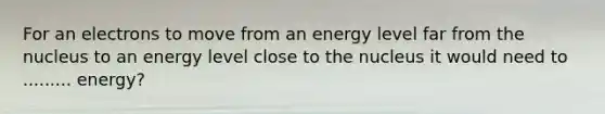 For an electrons to move from an energy level far from the nucleus to an energy level close to the nucleus it would need to ......... energy?