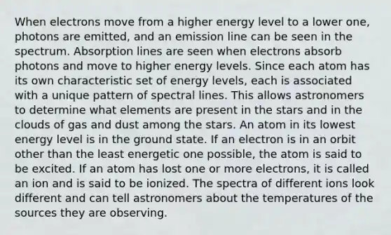 When electrons move from a higher energy level to a lower one, photons are emitted, and an emission line can be seen in the spectrum. Absorption lines are seen when electrons absorb photons and move to higher energy levels. Since each atom has its own characteristic set of energy levels, each is associated with a unique pattern of spectral lines. This allows astronomers to determine what elements are present in the stars and in the clouds of gas and dust among the stars. An atom in its lowest energy level is in the ground state. If an electron is in an orbit other than the least energetic one possible, the atom is said to be excited. If an atom has lost one or more electrons, it is called an ion and is said to be ionized. The spectra of different ions look different and can tell astronomers about the temperatures of the sources they are observing.