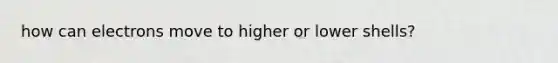 how can electrons move to higher or lower shells?