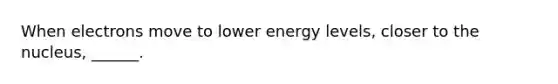 When electrons move to lower energy levels, closer to the nucleus, ______.