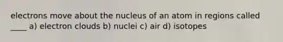 electrons move about the nucleus of an atom in regions called ____ a) electron clouds b) nuclei c) air d) isotopes