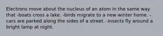 Electrons move about the nucleus of an atom in the same way that -boats cross a lake. -birds migrate to a new winter home. -cars are parked along the sides of a street. -insects fly around a bright lamp at night.