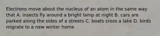 Electrons move about the nucleus of an atom in the same way that A. insects fly around a bright lamp at night B. cars are parked along the sides of a streets C. boats cross a lake D. birds migrate to a new winter home