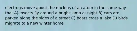 electrons move about the nucleus of an atom in the same way that A) insects fly around a bright lamp at night B) cars are parked along the sides of a street C) boats cross a lake D) birds migrate to a new winter home