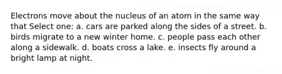 Electrons move about the nucleus of an atom in the same way that Select one: a. cars are parked along the sides of a street. b. birds migrate to a new winter home. c. people pass each other along a sidewalk. d. boats cross a lake. e. insects fly around a bright lamp at night.