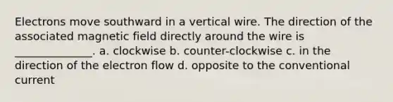 Electrons move southward in a vertical wire. The direction of the associated magnetic field directly around the wire is ______________. a. clockwise b. counter-clockwise c. in the direction of the electron flow d. opposite to the conventional current