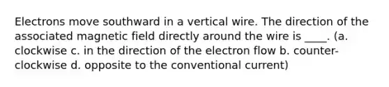 Electrons move southward in a vertical wire. The direction of the associated magnetic field directly around the wire is ____. (a. clockwise c. in the direction of the electron flow b. counter-clockwise d. opposite to the conventional current)