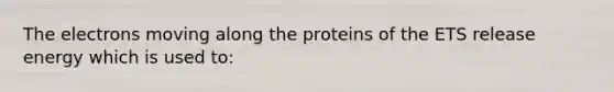 The electrons moving along the proteins of the ETS release energy which is used to: