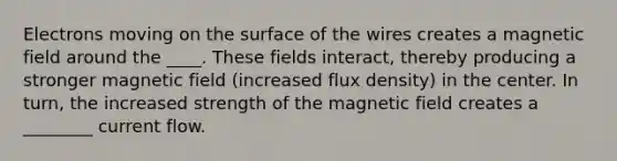 Electrons moving on the surface of the wires creates a magnetic field around the ____. These fields interact, thereby producing a stronger magnetic field (increased flux density) in the center. In turn, the increased strength of the magnetic field creates a ________ current flow.