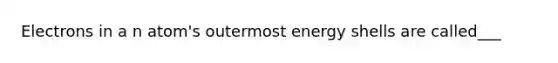 Electrons in a n atom's outermost energy shells are called___