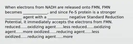 When electrons from NADH are released onto FMN, FMN becomes _____________, and since Fe-S protein is a stronger _________ agent with a ___________ negative Standard Reduction Potential, it immediately accepts the electrons from FMN. reduced......oxidizing agent......less reduced......oxidizing agent......more oxidized......reducing agent......less oxidized......reducing agent......more