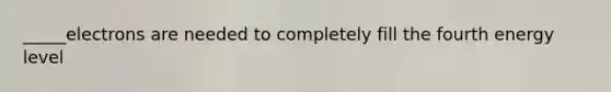 _____electrons are needed to completely fill the fourth energy level