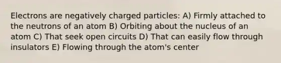 Electrons are negatively charged particles: A) Firmly attached to the neutrons of an atom B) Orbiting about the nucleus of an atom C) That seek open circuits D) That can easily flow through insulators E) Flowing through the atom's center