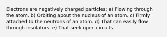 Electrons are negatively charged particles: a) Flowing through the atom. b) Orbiting about the nucleus of an atom. c) Firmly attached to the neutrons of an atom. d) That can easily flow through insulators. e) That seek open circuits.