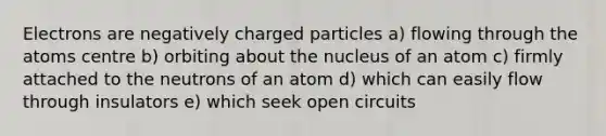 Electrons are negatively charged particles a) flowing through the atoms centre b) orbiting about the nucleus of an atom c) firmly attached to the neutrons of an atom d) which can easily flow through insulators e) which seek open circuits