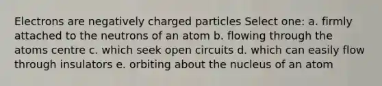 Electrons are negatively charged particles Select one: a. firmly attached to the neutrons of an atom b. flowing through the atoms centre c. which seek open circuits d. which can easily flow through insulators e. orbiting about the nucleus of an atom