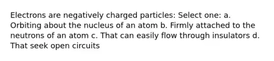 Electrons are negatively charged particles: Select one: a. Orbiting about the nucleus of an atom b. Firmly attached to the neutrons of an atom c. That can easily flow through insulators d. That seek open circuits