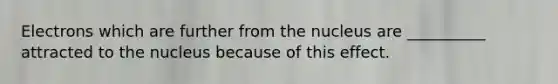 Electrons which are further from the nucleus are __________ attracted to the nucleus because of this effect.
