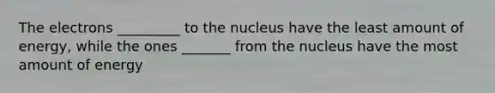 The electrons _________ to the nucleus have the least amount of energy, while the ones _______ from the nucleus have the most amount of energy