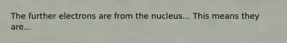 The further electrons are from the nucleus... This means they are...