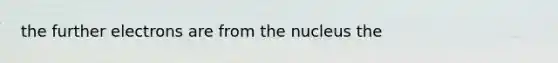 the further electrons are from the nucleus the