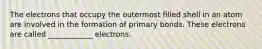 The electrons that occupy the outermost filled shell in an atom are involved in the formation of primary bonds. These electrons are called ____________ electrons.