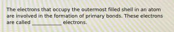 The electrons that occupy the outermost filled shell in an atom are involved in the formation of primary bonds. These electrons are called ____________ electrons.