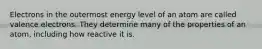 Electrons in the outermost energy level of an atom are called valence electrons. They determine many of the properties of an atom, including how reactive it is.