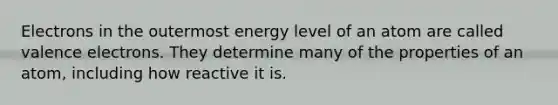 Electrons in the outermost energy level of an atom are called valence electrons. They determine many of the properties of an atom, including how reactive it is.