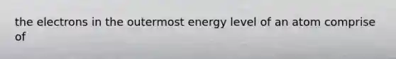 the electrons in the outermost energy level of an atom comprise of