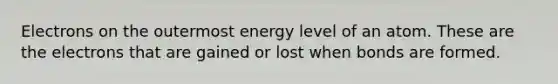 Electrons on the outermost energy level of an atom. These are the electrons that are gained or lost when bonds are formed.