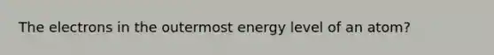 The electrons in the outermost energy level of an atom?