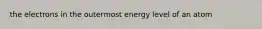 the electrons in the outermost energy level of an atom