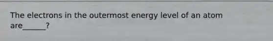 The electrons in the outermost energy level of an atom are______?