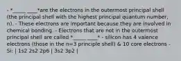 - *_____ ____*are the electrons in the outermost principal shell (the principal shell with the highest principal quantum number, n). - These electrons are important because they are involved in chemical bonding. - Electrons that are not in the outermost principal shell are called *_____ ____* - silicon has 4 valence electrons (those in the n=3 principle shell) & 10 core electrons - Si: | 1s2 2s2 2p6 | 3s2 3p2 |