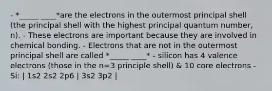 - *_____ ____*are the electrons in the outermost principal shell (the principal shell with the highest principal quantum number, n). - These electrons are important because they are involved in chemical bonding. - Electrons that are not in the outermost principal shell are called *_____ ____* - silicon has 4 valence electrons (those in the n=3 principle shell) & 10 core electrons - Si: | 1s2 2s2 2p6 | 3s2 3p2 |