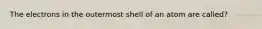 The electrons in the outermost shell of an atom are called?