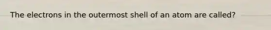 The electrons in the outermost shell of an atom are called?