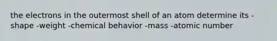 the electrons in the outermost shell of an atom determine its -shape -weight -chemical behavior -mass -atomic number