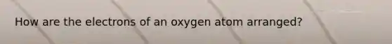 How are the electrons of an oxygen atom arranged?