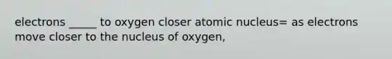 electrons _____ to oxygen closer atomic nucleus= as electrons move closer to the nucleus of oxygen,